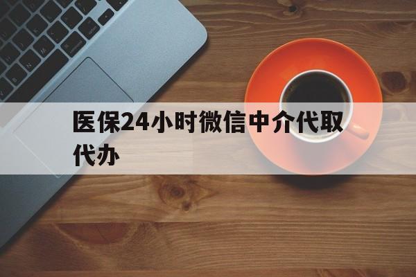 安庆医保24小时微信中介代取代办(医保24小时微信中介代取代办可靠吗)