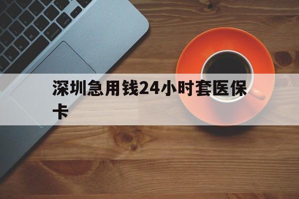 安庆深圳急用钱24小时套医保卡(深圳在线套医保卡联系方式)