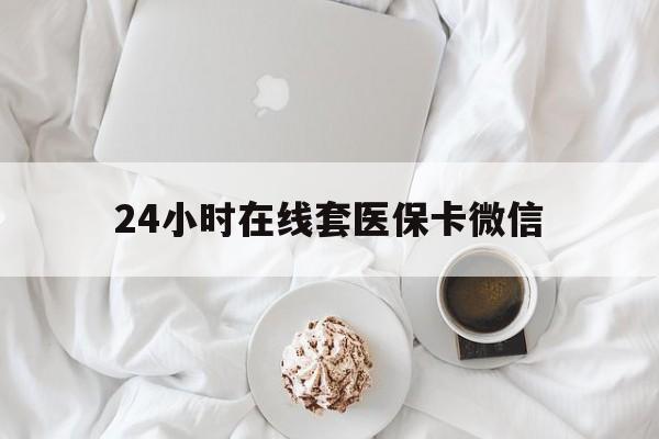 安庆24小时在线套医保卡微信(24小时在线套医保卡微信能用吗)